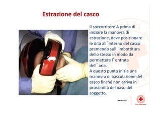 Estrazione del casco
Il soccorritore A prima di
iniziare la manovra di
estrazione, deve posizionare
le dita all’interno del casco
premendo sull’imbottitura
dello stesso in modo da
permettere l’entrata
dell’aria.
A questo punto inizia una
manovra di basculazione del
casco finché non arriva in
prossimità del naso del
soggetto.
 