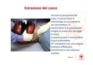 Estrazione del casco
Arrivati in prossimità del
naso, il soccorritore A
interrompe la sua manovra
per permettere al
soccorritore B di posizionare
meglio la mano che sorregge
la testa.
A questo punto il soccorritore
A può provvedere
all’estrazione con una singola
manovra effettuata
lentamente e con estrema
cautela.
 