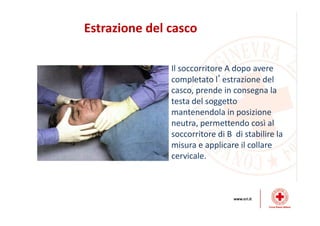 Estrazione del casco
Il soccorritore A dopo avere
completato l’estrazione del
casco, prende in consegna la
testa del soggetto
mantenendola in posizione
neutra, permettendo così al
soccorritore di B di stabilire la
misura e applicare il collare
cervicale.
 