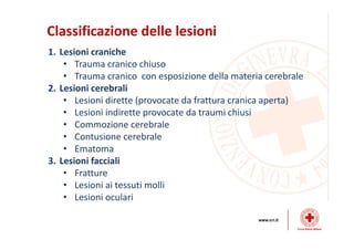 Classificazione delle lesioni
1. Lesioni craniche
• Trauma cranico chiuso
• Trauma cranico con esposizione della materia cerebrale
2. Lesioni cerebrali
• Lesioni dirette (provocate da frattura cranica aperta)
• Lesioni indirette provocate da traumi chiusi
• Commozione cerebrale
• Contusione cerebrale
• Ematoma
3. Lesioni facciali
• Fratture
• Lesioni ai tessuti molli
• Lesioni oculari
 