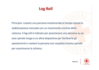 Log Roll
Principio: ruotare una persona mantenendo al tempo stesso la
stabilizzazione manuale con un movimento minimo della
colonna. Il log roll è indicato per posizionare una persona su un
asse spinale lungo o un altro dispositivo per facilitarne gli
spostamenti e ruotare la persona con sospetto trauma spinale
per esaminarne la schiena.
 