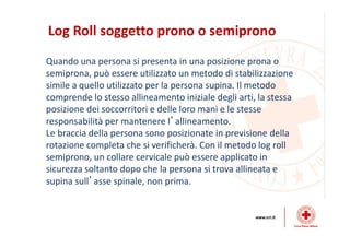Log Roll soggetto prono o semiprono
Quando una persona si presenta in una posizione prona o
semiprona, può essere utilizzato un metodo di stabilizzazione
simile a quello utilizzato per la persona supina. Il metodo
comprende lo stesso allineamento iniziale degli arti, la stessa
posizione dei soccorritori e delle loro mani e le stesse
responsabilità per mantenere l’allineamento.
Le braccia della persona sono posizionate in previsione della
rotazione completa che si verificherà. Con il metodo log roll
semiprono, un collare cervicale può essere applicato in
sicurezza soltanto dopo che la persona si trova allineata e
supina sull’asse spinale, non prima.
 