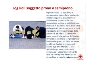 Log Roll soggetto prono o semiprono
Ogni qualvolta sia possibile, la
persona deve essere fatta rotolare in
direzione opposta a quella in cui
inizialmente punta il volto. Un
soccorritore realizza la stabilizzazione
manuale in asse della testa e del collo
della persona. Un altro soccorritore si
inginocchia a livello del torace della
persona e ne afferra la spalla ed il
polso opposti e la regione del bacino.
Un terzo soccorritore si inginocchia a
livello delle ginocchia della persona e
ne afferra il polso, la regione del
bacino e gli arti inferiori. L’asse
spinale lungo viene posto tra la
persona ed i soccorritori sul bordo
laterale con la parte distale tra le
ginocchia e le caviglie della persona.
 