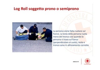 Log Roll soggetto prono o semiprono
La persona viene fatta ruotare sul
fianco. La testa della persona ruota
meno del tronco così quando la
persona si trova sul fianco
(perpendicolare al suolo), testa e
tronco sono in allineamento corretto.
 