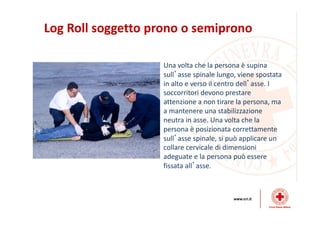 Log Roll soggetto prono o semiprono
Una volta che la persona è supina
sull’asse spinale lungo, viene spostata
in alto e verso il centro dell’asse. I
soccorritori devono prestare
attenzione a non tirare la persona, ma
a mantenere una stabilizzazione
neutra in asse. Una volta che la
persona è posizionata correttamente
sull’asse spinale, si può applicare un
collare cervicale di dimensioni
adeguate e la persona può essere
fissata all’asse.
 