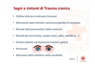 Segni e sintomi di Trauma cranico
• Cefalea intensa o malessere (nausea)
• Alterazione stato mentale: confusione/perdita di coscienza
• Disturbi della personalità o della memoria
• Disturbi dei sensi (vista, campo visivo, udito, equilibrio, …)
• Vomito violento ed improvviso (vomito a getto)
• Anisocoria
• Alterazioni della motilità e della sensibilità
 