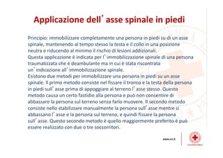 Applicazione dell’asse spinale in piedi
Principio: immobilizzare completamente una persona in piedi su di un asse
spinale, mantenendo al tempo stesso la testa e il collo in una posizione
neutra e riducendo al minimo il rischio di lesioni addizionali.
Questa applicazione è indicata per l’immobilizzazione spinale di una persona
traumatizzata che è deambulante ma in cui è stata riscontrata
un’indicazione all’immobilizzazione spinale.
Esistono due metodi per immobilizzare una persona in piedi su un asse
spinale. Il primo metodo consiste nel fissare il tronco e la testa della persona
in piedi sull’asse prima di appoggiare al terreno l’asse stesso. Questo
metodo causa un certo fastidio alla persona e può non consentire di
abbassare la persona sul terreno senza farlo muovere. Il secondo metodo
consiste nello stabilizzare manualmente la persona sull’asse mentre si
abbassano l’asse e la persona sul terreno, e quindi fissare la persona
sull’asse. Questo secondo metodo è quello maggiormente preferito è può
essere realizzato con due o tre soccorritori.
 
