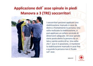Applicazione dell’asse spinale in piedi
Manovra a 3 (TRE) soccorritori
I soccorritori possono applicare una
stabilizzazione manuale in asse da
dietro o frontalmente la persona. Una
volta realizzata la stabilizzazione, si
può applicare un collare cervicale di
dimensioni adeguate. Un asse spinale
viene posto dietro la persona da un
lato e spinto contro di lui. Una volta
che l’asse è in posizione, si mantiene
la stabilizzazione manuale in asse fino
a quando la persona non è fissata
sull’asse.
 