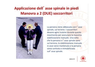 Applicazione dell’asse spinale in piedi
Manovra a 2 (DUE) soccorritori
La persona viene abbassata con l’asse
spinale, sul terreno. I soccorritori
devono agire insieme durante questo
movimento per assicurare la massima
stabilizzazione manuale. Una volta
che la persona e l’asse spinale sono
sul terreno, la stabilizzazione manuale
in asse viene mantenuta e la persona
viene centrata e immobilizzata
sull’asse spinale.
 