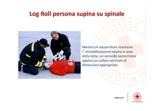 Log Roll persona supina su spinale
Mentre un soccorritore mantiene
l’immobilizzazione neutra in asse
della testa, un secondo soccorritore
applica un collare cervicale di
dimensioni appropriate.
 