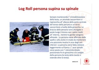 Log Roll persona supina su spinale
Sempre mantenendo l’immobilizzazione
della testa, un secondo soccorritore si
inginocchia all’altezza della parte centrale
del torace della persona e un terzo
soccorritore a livello delle ginocchia. Le
braccia della persona sono allungate e
poste lungo il tronco con i palmi rivolti
all’interno, mentre le gambe vengono
allineate. La persona viene afferrata dalle
spalle e alle anche in modo da mantenere
una posizione neutra in asse degli arti
inferiori. La persona viene fatta rotolare
leggermente sul fianco. L’asse spinale
viene posto con l’estremità distale
posizionata fra le ginocchia e le caviglie
della persona (la testa della tavola si
estende oltre la testa).
 