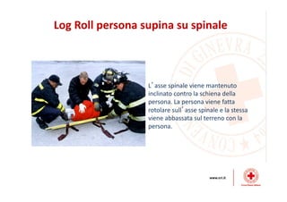 Log Roll persona supina su spinale
L’asse spinale viene mantenuto
inclinato contro la schiena della
persona. La persona viene fatta
rotolare sull’asse spinale e la stessa
viene abbassata sul terreno con la
persona.
 