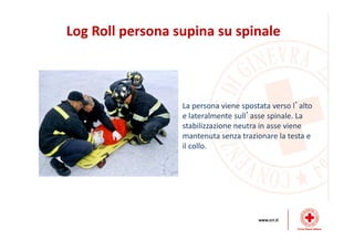 Log Roll persona supina su spinale
La persona viene spostata verso l’alto
e lateralmente sull’asse spinale. La
stabilizzazione neutra in asse viene
mantenuta senza trazionare la testa e
il collo.
 