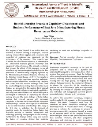 @ IJTSRD | Available Online @ www.ijtsrd.com
ISSN No: 2456
International
Research
Role of Learning Process in Capability Development a
Business Performance o
Resources a
Faculty of Business, Widya Mandala
Catholic University Surabaya, Indonesia
ABSTRACT
The purpose of this research is to analyze how the
influence of internal learning of employees, external
learning obtained from suppliers and consumers, and
ownership of processes and equipment, on the
performance of the company. This research also
examines the role of human resources as moderator in
the relationship between process ownership and
equipment with performance. The research population
that became the object of this research covers all
manufacturing companies operating in Indonesia. The
population is a manufacturing company registered by
the Manufacturing Company Directory published by
the Statistics Centre Bureau of, 2010. The sample is
determined by using purposive sampling technique,
and the sample selected is a manufacturing company
with criteria that have medium and large scale. From
the results of hypothesis testing then some of the main
findings are presented in this section. First, internal
learning positively affects technological capabilities,
indicating that ownership of tools and technologies is
encouraged or enhanced by improving the internal
learning process. The main findings of both studies
indicate that external learning will encourage
companies to increase their ownership of equipment
and technology. Humans are recognized as controllers
in the use and utilization of technology.
the first step to undertake the development of
empirical studies by considering further factors that
determine success in resource management and
technology primarily through organizational learning.
Furthermore, the findings of this study also indicate
the factors of operating strategy that moderate
@ IJTSRD | Available Online @ www.ijtsrd.com | Volume – 2 | Issue – 1 | Nov-Dec 2017
ISSN No: 2456 - 6470 | www.ijtsrd.com | Volume
International Journal of Trend in Scientific
Research and Development (IJTSRD)
International Open Access Journal
Role of Learning Process in Capability Development a
Business Performance of East Java Manufacturing Firms:
Resources as Moderator
Lena Ellitan
Faculty of Business, Widya Mandala
Catholic University Surabaya, Indonesia
s research is to analyze how the
influence of internal learning of employees, external
learning obtained from suppliers and consumers, and
ownership of processes and equipment, on the
performance of the company. This research also
n resources as moderator in
the relationship between process ownership and
equipment with performance. The research population
that became the object of this research covers all
manufacturing companies operating in Indonesia. The
ing company registered by
the Manufacturing Company Directory published by
the Statistics Centre Bureau of, 2010. The sample is
determined by using purposive sampling technique,
and the sample selected is a manufacturing company
ium and large scale. From
the results of hypothesis testing then some of the main
findings are presented in this section. First, internal
learning positively affects technological capabilities,
indicating that ownership of tools and technologies is
ged or enhanced by improving the internal
learning process. The main findings of both studies
indicate that external learning will encourage
companies to increase their ownership of equipment
and technology. Humans are recognized as controllers
and utilization of technology. This study is
the first step to undertake the development of
empirical studies by considering further factors that
determine success in resource management and
technology primarily through organizational learning.
, the findings of this study also indicate
the factors of operating strategy that moderate
ownership of tools and technology companies to
performance.
Keywords: Internal Learning, External Learning,
Capability Development and Performance
INTRODUCTION
Continuous competitive advantage is the goal all
companies aim to achieve in a dynamic and
unpredictable competitive environment. In an effort to
achieve these goals, the company faced the challenge
of increasingly critical consumers to get personalized
service, fulfilling specific product needs with short
waiting time and high quality. To respond to the
changes that occur requires the company's willingness
to change the perspective in the manufacturing
process and the willingness to apply new regulations
by changing the concept of corporate management
into individual self management and from process
content of strategy into day to day operations.
To achieve this competitive advantage, companies
need to apply flexible strategies to developments and
changes that occur. Companies must have the
capability to create competitive advantage with
limited resources. A resource
provides a solution for companies to achieve a
continuous competitive advantage through a unique
set of resources owned by the company. Resource
based strategies focus on firm specific resources more
than industrial structures, and show competitive
advantages and strategies to exploit competitive
Dec 2017 Page: 116
| www.ijtsrd.com | Volume - 2 | Issue – 1
Scientific
(IJTSRD)
International Open Access Journal
Role of Learning Process in Capability Development and
f East Java Manufacturing Firms:
ownership of tools and technology companies to
Internal Learning, External Learning,
ity Development and Performance
ntinuous competitive advantage is the goal all
companies aim to achieve in a dynamic and
unpredictable competitive environment. In an effort to
achieve these goals, the company faced the challenge
of increasingly critical consumers to get personalized
ice, fulfilling specific product needs with short
waiting time and high quality. To respond to the
changes that occur requires the company's willingness
to change the perspective in the manufacturing
process and the willingness to apply new regulations
changing the concept of corporate management
into individual self management and from process
content of strategy into day to day operations.
o achieve this competitive advantage, companies
need to apply flexible strategies to developments and
t occur. Companies must have the
capability to create competitive advantage with
limited resources. A resource-based view of strategy
provides a solution for companies to achieve a
continuous competitive advantage through a unique
the company. Resource-
based strategies focus on firm specific resources more
than industrial structures, and show competitive
advantages and strategies to exploit competitive
 