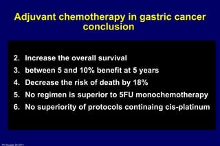 Adjuvant chemotherapy in gastric cancer conclusion  Increase the overall survival  between 5 and 10% benefit at 5 years Decrease the risk of death by 18% No regimen is superior to 5FU monochemotherapy No superiority of protocols continaing cis-platinum 