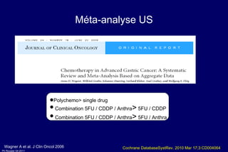Méta-analyse US Polychemo> single drug Combination 5FU / CDDP / Anthra >  5FU / CDDP  Combination 5FU / CDDP / Anthra >  5FU / Anthra  Wagner A et al. J Clin Oncol 2006 Cochrane DatabaseSystRev. 2010 Mar 17;3:CD004064 