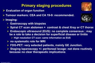 Primary staging  procedures  Evaluation of organ function Tumour markers: CEA and CA 19-9: recommended. Imaging:  Gastroscopy with biopsies Spiral CT scan abdomen +  contrast & chest Xray or CT thorax Endoscopic ultrasound (EUS): no complete consensus ; may be a role to take a decision for superficial disease or linitis  High resolution CT scan: same information as EUS no systematic role for MRI FDG-PET: very selected patients, mainly GE Junction. Staging laparoscopy +/- peritoneal lavage: not done routinely because no clear therapeutic implications   