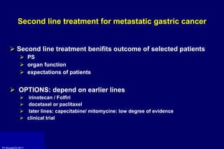 Second line treatment for metastatic gastric cancer Second line treatment benifits outcome of selected patients PS  organ function expectations of patients OPTIONS: depend on earlier lines irinotecan / Folfiri  docetaxel or paclitaxel later lines: capecitabine/ mitomycine: low degree of evidence clinical trial 