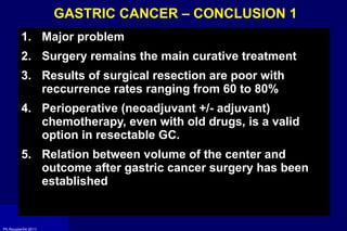 GASTRIC CANCER – CONCLUSION 1  Major problem  Surgery remains the main curative treatment Results of surgical resection are poor with reccurrence rates ranging from 60 to 80% Perioperative (neoadjuvant +/- adjuvant) chemotherapy, even with old drugs, is a valid option in resectable GC. Relation between volume of the center and outcome after gastric cancer surgery has been established 
