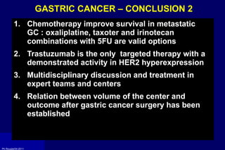 GASTRIC CANCER – CONCLUSION 2  Chemotherapy improve survival in metastatic GC : oxaliplatine, taxoter and irinotecan combinations with 5FU are valid options Trastuzumab is the only  targeted therapy with a demonstrated activity in HER2 hyperexpression Multidisciplinary discussion and treatment in expert teams and centers Relation between volume of the center and outcome after gastric cancer surgery has been established 