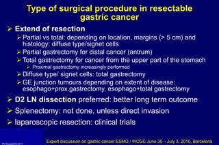 Type of  surgical procedure in resectable  gastric cancer Extend of resection   Partial vs total: depending on location, margins (> 5 cm) and histology: diffuse type/signet cells Partial gastrectomy for distal cancer (antrum) Total gastrectomy for cancer from the upper part of the stomach Proximal gastrectomy increasingly performed Diffuse type/ signet cells: total gastrectomy GE junction tumours depending on extent of disease:  esophago+prox.gastrectomy, esophago+total gastrectomy D2 LN dissection  preferred: better long term outcome Splenectomy: not done, unless direct invasion laparoscopic resection: clinical trials Expert discussion on gastric cancer ESMO / WCGC June 30 – July 3, 2010, Barcelona 