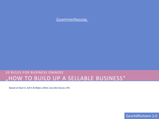 Zusammenfassung:




20 RULES FOR BUSINESS OWNER S
„HOW TO BUILD UP A SELLABLE BUSINESS“
 Based on Start it, Sell it & Make a Mint; Joe John Duran, CFA




                                                                   Geschäftsmann 2.0
 