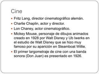 Cine
 Fritz Lang, director cinematográfico alemán.
 Charlie Chaplin, actor y director.
 Lon Chaney, actor cinematográfico.
 Mickey Mouse, personaje de dibujos animados

creado en 1928 por Walt Disney y Ub Iwerks en
el estudio de Walt Disney que se hizo muy
famoso por su aparición en Steamboat Willie.
 El primer largometraje de cine con una banda
sonora (Don Juan) es presentado en 1926.

 