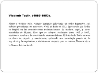 Vladímir Tatlin, (1885-1953).
Pintor y escultor ruso. Aunque comenzó cultivando un estilo figurativo, sus
trabajos posteriores son abstractos. Vivió en París en 1913, época en la que Tatlin
se inspiró en las construcciones tridimensionales de madera, papel, y otros
materiales de Picasso. Este tipo de trabajos, realizados entre 1913 y 1917,
abrieron el camino a la aparición del constructivismo. El interés de Tatlin en una
escultura de espacio y movimiento, aplicando una tecnología propia de la
ingeniería y la arquitectura, culminó en su maqueta para un enorme Monumento a
la Tercera Internacional.

 