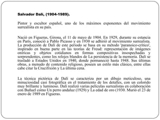 Salvador Dalí, (1904-1989).

Pintor y escultor español, uno de los máximos exponentes del movimiento
surrealista en su país.
Nació en Figueras, Girona, el 11 de mayo de 1904. En 1929, durante su estancia
en París, conoció a Pablo Picasso y en 1930 se adhirió al movimiento surrealista.
La producción de Dalí de este periodo se basa en su método 'paranoico-crítico',
inspirado en buena parte en las teorías de Freud: representación de imágenes
oníricas y objetos cotidianos en formas compositivas insospechadas y
sorprendentes, como los relojes blandos de La persistencia de la memoria. Dalí se
trasladó a Estados Unidos en 1940, donde permaneció hasta 1948. Sus últimas
obras, a menudo de contenido religioso, poseen un estilo más clásico, entre ellas
cabe citar la Crucifixión y La última cena.

La técnica pictórica de Dalí se caracteriza por un dibujo meticuloso, una
minuciosidad casi fotográfica en el tratamiento de los detalles, con un colorido
muy brillante y luminoso. Dalí realizó varias películas surrealistas en colaboración
con Buñuel como Un perro andaluz (1929) y La edad de oro (1930. Murió el 23 de
enero de 1989 en Figueras.

 