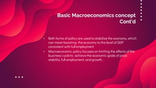 Basic Macroeconomics concept
Cont’d
• Both forms of policy are used to stabilize the economy, which
can mean boosting the economy to the level of GDP
consistent with full employment
• Macroeconomic policy focuses on limiting the effects of the
business cycle to achieve the economic goals of price
stability, full employment, and growth.
 