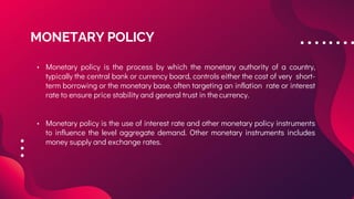 MONETARY POLICY
• Monetary policy is the process by which the monetary authority of a country,
typically the central bank or currency board, controls either the cost of very short-
term borrowing or the monetary base, often targeting an inflation rate or interest
rate to ensure price stability and general trust in the currency.
• Monetary policy is the use of interest rate and other monetary policy instruments
to influence the level aggregate demand. Other monetary instruments includes
money supply and exchange rates.
 