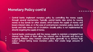 Monetary Policy cont’d
• Central banks implement monetary policy by controlling the money supply
through several mechanisms. Typically, central banks take action by issuing
money to buy bonds (or other assets), which boosts the supply of money and
lowers interest rates, or, in the case of contractionary monetary policy, banks sell
bonds and take money out of circulation. Usually policy is not implemented by
directly targeting the supply of money.
• Central banks continuously shift the money supply to maintain a targeted fixed
interest rate. Some of them allow the interest rate to fluctuate and focus on
targeting inflation rates instead. Central banks generally try to achieve high
output without letting loose monetary policy that create large amounts of
inflation.
• Central banks implement monetary policy by controlling the money supply
through several mechanisms. Typically, central banks take action by issuing
money to buy bonds (or other assets), which boosts the supply of money and
lowers interest rates, or, in the case of contractionary monetary policy, banks sell
bonds and take money out of circulation. Usually policy is not implemented by
directly targeting the supply of money.
• Central banks continuously shift the money supply to maintain a targeted fixed
interest rate. Some of them allow the interest rate to fluctuate and focus on
targeting inflation rates instead. Central banks generally try to achieve high
output without letting loose monetary policy that create large amounts of
inflation.
 