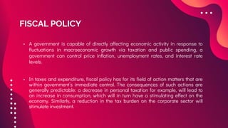 FISCAL POLICY
• A government is capable of directly affecting economic activity in response to
fluctuations in macroeconomic growth via taxation and public spending, a
government can control price inflation, unemployment rates, and interest rate
levels.
• In taxes and expenditure, fiscal policy has for its field of action matters that are
within government’s immediate control. The consequences of such actions are
generally predictable: a decrease in personal taxation for example, will lead to
an increase in consumption, which will in turn have a stimulating effect on the
economy. Similarly, a reduction in the tax burden on the corporate sector will
stimulate investment.
 