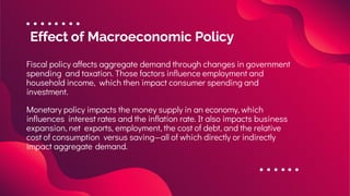 Effect of Macroeconomic Policy
Fiscal policy affects aggregate demand through changes in government
spending and taxation. Those factors influence employment and
household income, which then impact consumer spending and
investment.
Monetary policy impacts the money supply in an economy, which
influences interest rates and the inflation rate. It also impacts business
expansion, net exports, employment, the cost of debt, and the relative
cost of consumption versus saving—all of which directly or indirectly
impact aggregate demand.
 