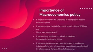 Importance of
Macroeconomics policy
• It helps us understand the functioning of a complicated modern
economic system.
• It helps to achieve the goal of economic growth, a higher GDP level,
and
• higher level of employment
• It helps to bring stability in price level and analyses
fluctuationsin business activities
• It helps to solve economic problems like poverty, unemployment,
inflation, deflation etc., whose solution is possible at macro level only
(in other words, at the level of the wholeeconomy).
 