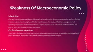 Weakness Of Macroeconomic Policy
Inflexibility :
changes in direct taxes may take considerable time to implement and government spending is often inflexible
in a downwards direction; e.g. for political or moral reasons, it is usually difficult to reduce government
spending on pensions and benefits and once a capital project such as a motorway has been started, it is
difficult, if not impossible, to stop it in mid-stream.
Conflicts between objectives :
fiscal policy designed to achieve one goal may adversely impact on another. For example, reflationary fiscal
policy designedto stimulate AD and reduce unemployment may worseninflation
 