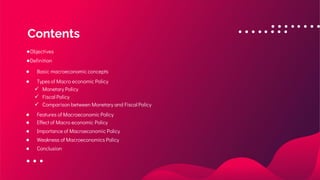 ●Objectives
●Definition
● Basic macroeconomic concepts
● Types of Macro economic Policy
✓ Monetary Policy
✓ Fiscal Policy
✓ Comparison between Monetary and Fiscal Policy
● Features of Macroeconomic Policy
● Effect of Macro economic Policy
● Importance of Macroeconomic Policy
● Weakness of Macroeconomics Policy
● Conclusion
Contents
 
