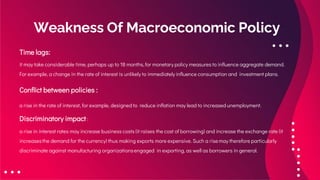 Weakness Of Macroeconomic Policy
Time lags:
it may take considerable time, perhaps up to 18 months, for monetary policy measures to influence aggregate demand.
For example, a change in the rate of interest is unlikely to immediately influence consumption and investment plans.
Conflict between policies :
a rise in the rate of interest, for example, designed to reduce inflation may lead to increased unemployment.
Discriminatory impact :
a rise in interest rates may increase business costs (it raises the cost of borrowing) and increase the exchange rate (it
increasesthe demand for the currency) thus making exports more expensive. Such a risemay therefore particularly
discriminate against manufacturing organizationsengaged in exporting, as well as borrowers in general.
 
