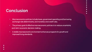 Conclusion
• Macroeconomics policies include taxes, government spending and borrowing,
exchange rate determinants, and monetary and credit rules.
• The primary goal of effective macroeconomic policies is to reduce uncertainty
and risk in economic decision-making.
• A stable macroeconomic environment enhances prospects for growthand
improved living standards.
 
