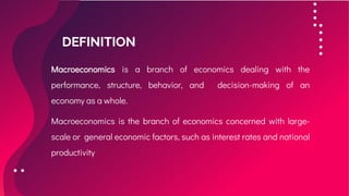 DEFINITION
Macroeconomics is a branch of economics dealing with the
performance, structure, behavior, and decision-making of an
economy as a whole.
Macroeconomics is the branch of economics concerned with large-
scale or general economic factors, such as interest rates and national
productivity
 