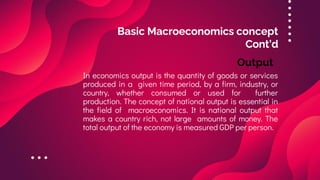 Basic Macroeconomics concept
Cont’d
In economics output is the quantity of goods or services
produced in a given time period, by a firm, industry, or
country, whether consumed or used for further
production. The concept of national output is essential in
the field of macroeconomics. It is national output that
makes a country rich, not large amounts of money. The
total output of the economy is measured GDP per person.
Output
 