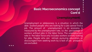Basic Macroeconomics concept
Cont’d
Unemployment or joblessness is a situation in which the
able bodied people who are looking for a job cannot find a
job. The amount of unemployment in an economy is
measured by the unemployment rate, i.e. the percentage of
workers without jobs in the labor force. The unemployment
rate in the labor force only includes workers actively looking
for jobs. People who are retired, pursuing education, or
discouraged from seeking work by a lack of job prospects
are excluded.
Unemployment:
 