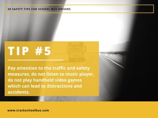 www.trackschoolbus.com
20 SAFETY TIPS FOR SCHOOL BUS DRIVERS
TIP #5
Pay attention to the traffic and safety
measures, do not listen to music player,
do not play handheld video games
which can lead to distractions and
accidents. 
 