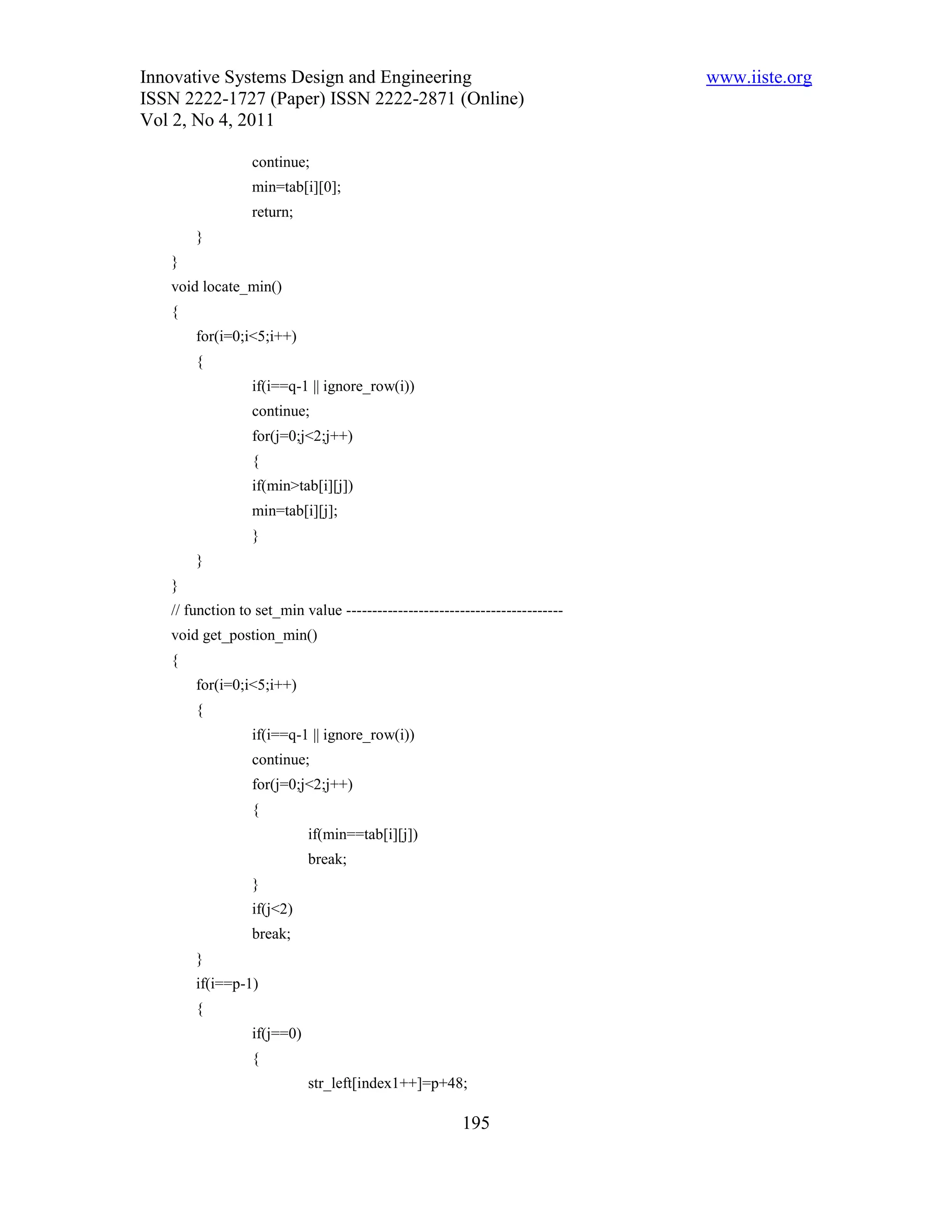 Innovative Systems Design and Engineering                                    www.iiste.org
ISSN 2222-1727 (Paper) ISSN 2222-2871 (Online)
Vol 2, No 4, 2011

                 continue;
                 min=tab[i][0];
                 return;
       }
   }
   void locate_min()
   {
       for(i=0;i<5;i++)
       {
                 if(i==q-1 || ignore_row(i))
                 continue;
                 for(j=0;j<2;j++)
                 {
                 if(min>tab[i][j])
                 min=tab[i][j];
                 }
       }
   }
   // function to set_min value ------------------------------------------
   void get_postion_min()
   {
       for(i=0;i<5;i++)
       {
                 if(i==q-1 || ignore_row(i))
                 continue;
                 for(j=0;j<2;j++)
                 {
                            if(min==tab[i][j])
                            break;
                 }
                 if(j<2)
                 break;
       }
       if(i==p-1)
       {
                 if(j==0)
                 {
                            str_left[index1++]=p+48;

                                                       195
 