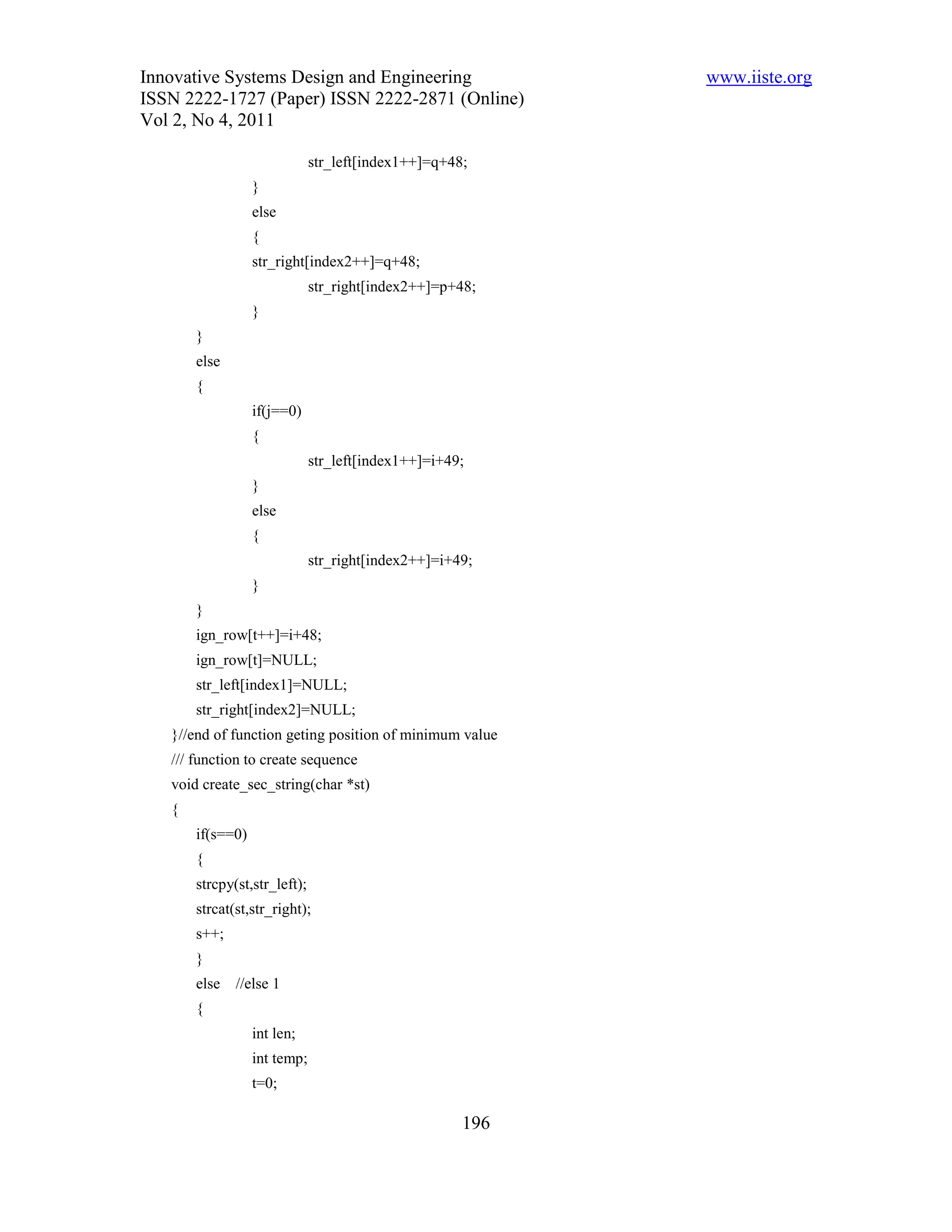 Innovative Systems Design and Engineering                  www.iiste.org
ISSN 2222-1727 (Paper) ISSN 2222-2871 (Online)
Vol 2, No 4, 2011

                              str_left[index1++]=q+48;
                  }
                  else
                  {
                  str_right[index2++]=q+48;
                              str_right[index2++]=p+48;
                  }
       }
       else
       {
                  if(j==0)
                  {
                              str_left[index1++]=i+49;
                  }
                  else
                  {
                              str_right[index2++]=i+49;
                  }
       }
       ign_row[t++]=i+48;
       ign_row[t]=NULL;
       str_left[index1]=NULL;
       str_right[index2]=NULL;
   }//end of function geting position of minimum value
   /// function to create sequence
   void create_sec_string(char *st)
   {
       if(s==0)
       {
       strcpy(st,str_left);
       strcat(st,str_right);
       s++;
       }
       else   //else 1
       {
                  int len;
                  int temp;
                  t=0;

                                                     196
 