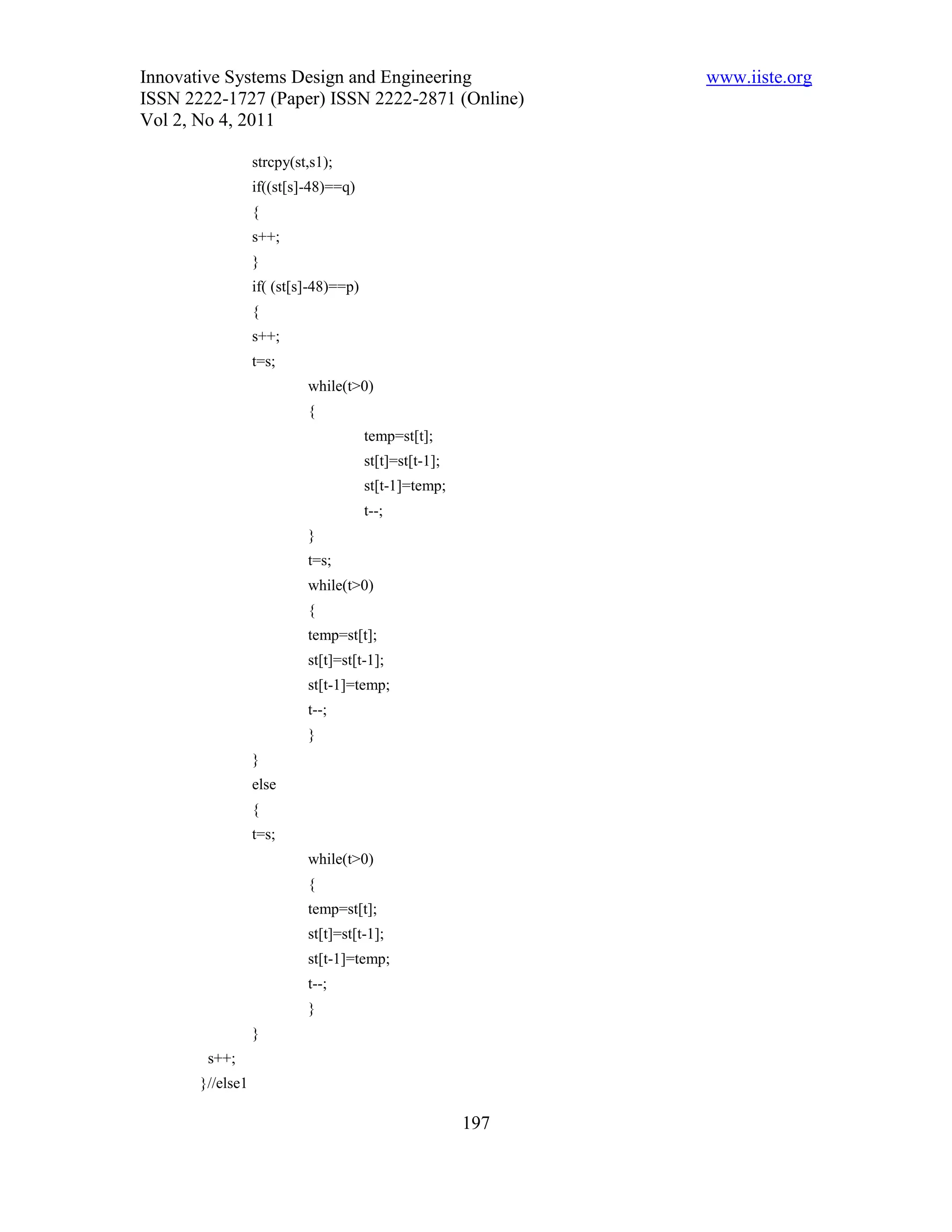 Innovative Systems Design and Engineering                     www.iiste.org
ISSN 2222-1727 (Paper) ISSN 2222-2871 (Online)
Vol 2, No 4, 2011

                  strcpy(st,s1);
                  if((st[s]-48)==q)
                  {
                  s++;
                  }
                  if( (st[s]-48)==p)
                  {
                  s++;
                  t=s;
                           while(t>0)
                           {
                                       temp=st[t];
                                       st[t]=st[t-1];
                                       st[t-1]=temp;
                                       t--;
                           }
                           t=s;
                           while(t>0)
                           {
                           temp=st[t];
                           st[t]=st[t-1];
                           st[t-1]=temp;
                           t--;
                           }
                  }
                  else
                  {
                  t=s;
                           while(t>0)
                           {
                           temp=st[t];
                           st[t]=st[t-1];
                           st[t-1]=temp;
                           t--;
                           }
                  }
        s++;
       }//else1

                                                        197
 
