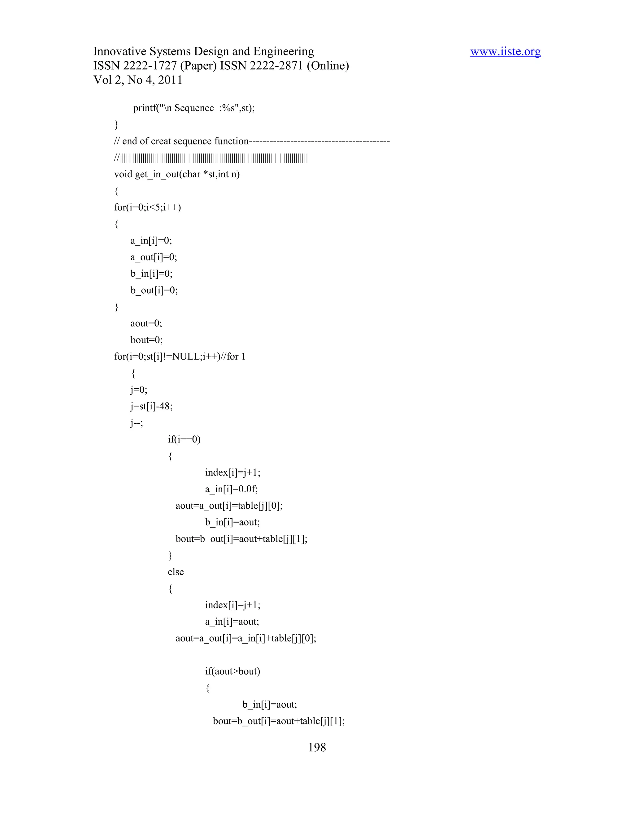Innovative Systems Design and Engineering                                                            www.iiste.org
ISSN 2222-1727 (Paper) ISSN 2222-2871 (Online)
Vol 2, No 4, 2011

            printf("n Sequence :%s",st);
   }
   // end of creat sequence function-----------------------------------------
   //|||||||||||||||||||||||||||||||||||||||||||||||||||||||||||||||||||||||||||||||||||||||||||
   void get_in_out(char *st,int n)
   {
   for(i=0;i<5;i++)
   {
          a_in[i]=0;
          a_out[i]=0;
          b_in[i]=0;
          b_out[i]=0;
   }
          aout=0;
          bout=0;
   for(i=0;st[i]!=NULL;i++)//for 1
          {
          j=0;
          j=st[i]-48;
          j--;
                            if(i==0)
                            {
                                              index[i]=j+1;
                                              a_in[i]=0.0f;
                                aout=a_out[i]=table[j][0];
                                              b_in[i]=aout;
                                bout=b_out[i]=aout+table[j][1];
                            }
                            else
                            {
                                              index[i]=j+1;
                                              a_in[i]=aout;
                                aout=a_out[i]=a_in[i]+table[j][0];


                                              if(aout>bout)
                                              {
                                                                b_in[i]=aout;
                                                  bout=b_out[i]=aout+table[j][1];

                                                                                               198
 