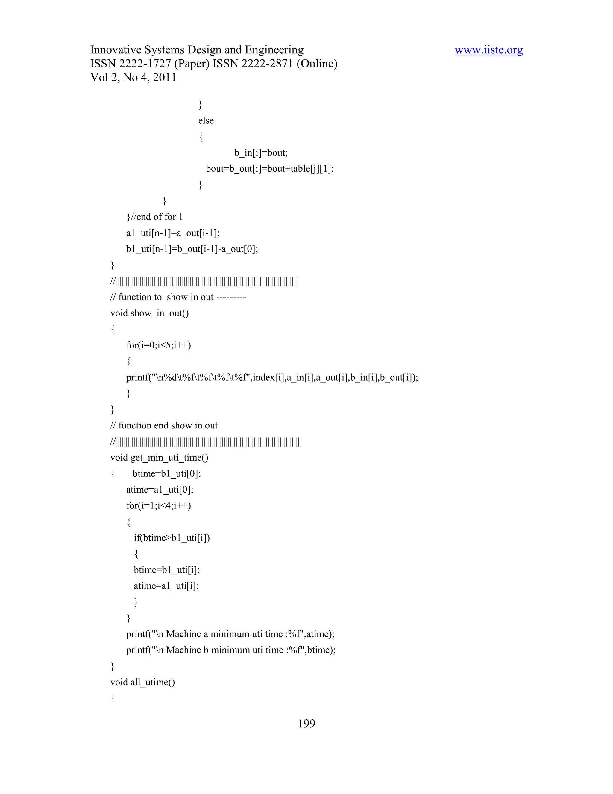 Innovative Systems Design and Engineering                                                            www.iiste.org
ISSN 2222-1727 (Paper) ISSN 2222-2871 (Online)
Vol 2, No 4, 2011

                                              }
                                              else
                                              {
                                                                b_in[i]=bout;
                                                  bout=b_out[i]=bout+table[j][1];
                                              }
                            }
          }//end of for 1
          a1_uti[n-1]=a_out[i-1];
          b1_uti[n-1]=b_out[i-1]-a_out[0];
   }
   //|||||||||||||||||||||||||||||||||||||||||||||||||||||||||||||||||||||||||||||||||||||||||||
   // function to show in out ---------
   void show_in_out()
   {
          for(i=0;i<5;i++)
          {
          printf("n%dt%ft%ft%ft%f",index[i],a_in[i],a_out[i],b_in[i],b_out[i]);
          }
   }
   // function end show in out
   //|||||||||||||||||||||||||||||||||||||||||||||||||||||||||||||||||||||||||||||||||||||||||||||
   void get_min_uti_time()
   {          btime=b1_uti[0];
          atime=a1_uti[0];
          for(i=1;i<4;i++)
          {
              if(btime>b1_uti[i])
              {
              btime=b1_uti[i];
              atime=a1_uti[i];
              }
          }
          printf("n Machine a minimum uti time :%f",atime);
          printf("n Machine b minimum uti time :%f",btime);
   }
   void all_utime()
   {

                                                                                               199
 