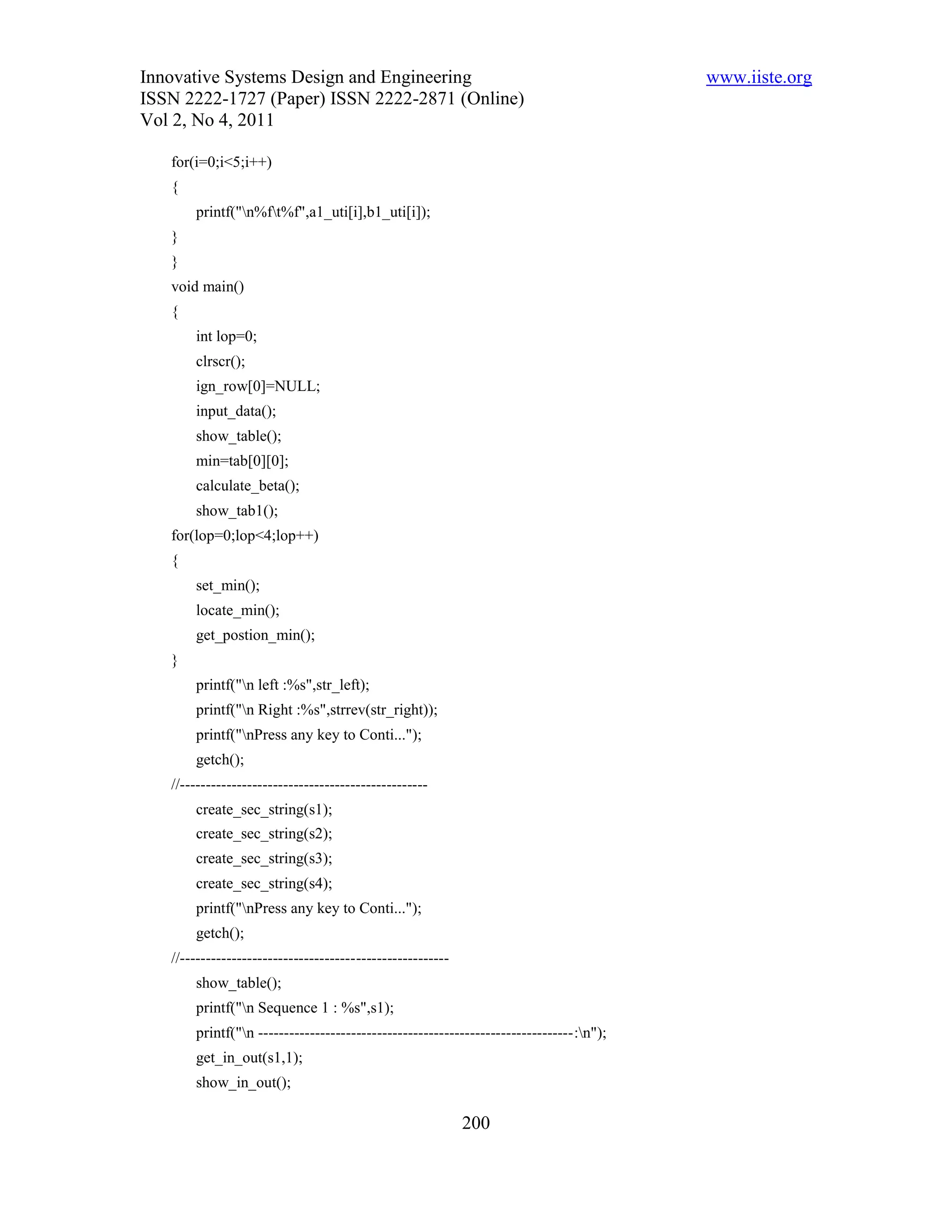 Innovative Systems Design and Engineering                                               www.iiste.org
ISSN 2222-1727 (Paper) ISSN 2222-2871 (Online)
Vol 2, No 4, 2011

   for(i=0;i<5;i++)
   {
       printf("n%ft%f",a1_uti[i],b1_uti[i]);
   }
   }
   void main()
   {
       int lop=0;
       clrscr();
       ign_row[0]=NULL;
       input_data();
       show_table();
       min=tab[0][0];
       calculate_beta();
       show_tab1();
   for(lop=0;lop<4;lop++)
   {
       set_min();
       locate_min();
       get_postion_min();
   }
       printf("n left :%s",str_left);
       printf("n Right :%s",strrev(str_right));
       printf("nPress any key to Conti...");
       getch();
   //------------------------------------------------
       create_sec_string(s1);
       create_sec_string(s2);
       create_sec_string(s3);
       create_sec_string(s4);
       printf("nPress any key to Conti...");
       getch();
   //----------------------------------------------------
       show_table();
       printf("n Sequence 1 : %s",s1);
       printf("n -------------------------------------------------------------:n");
       get_in_out(s1,1);
       show_in_out();

                                                            200
 