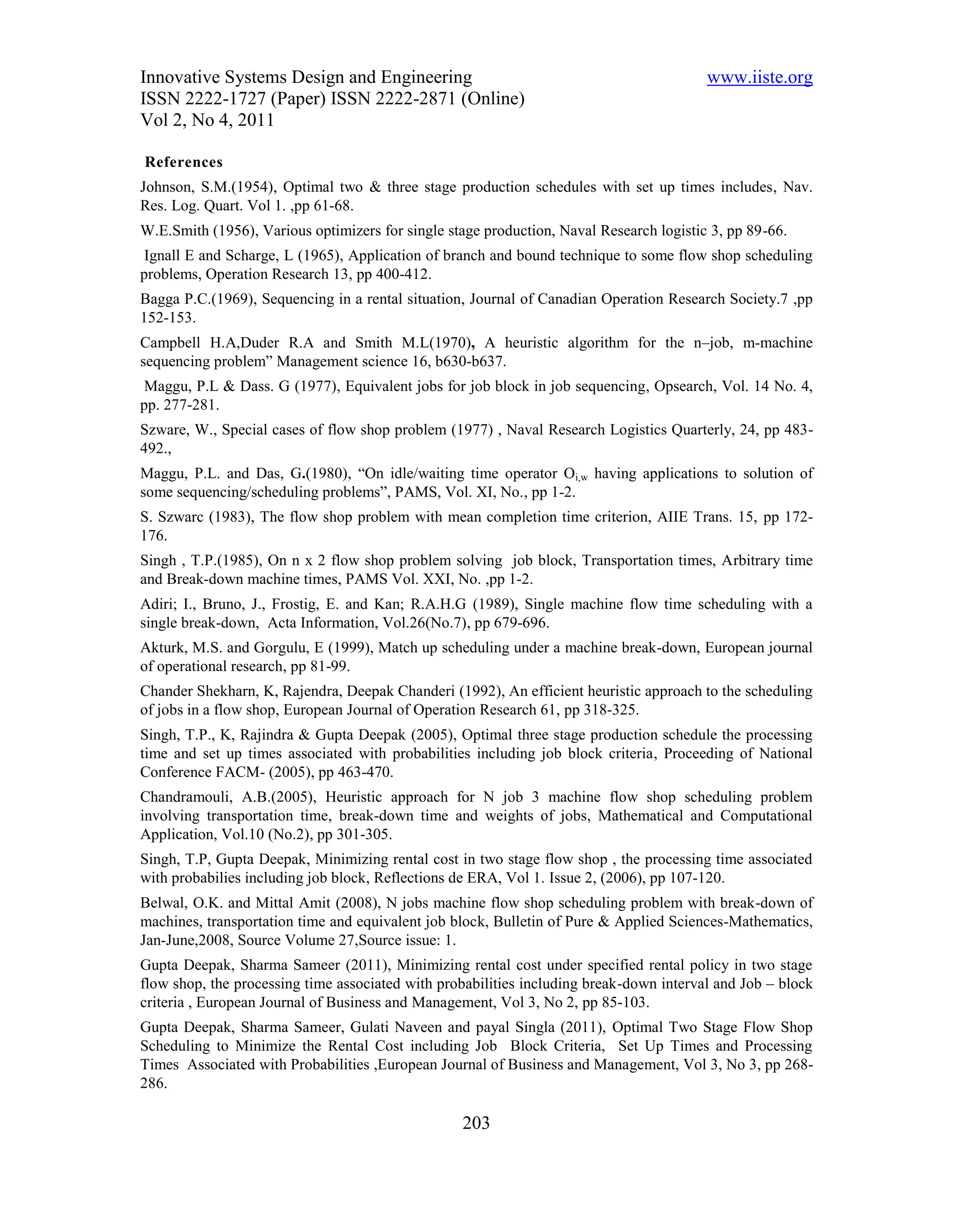 Innovative Systems Design and Engineering                                                www.iiste.org
ISSN 2222-1727 (Paper) ISSN 2222-2871 (Online)
Vol 2, No 4, 2011

References
Johnson, S.M.(1954), Optimal two & three stage production schedules with set up times includes, Nav.
Res. Log. Quart. Vol 1. ,pp 61-68.
W.E.Smith (1956), Various optimizers for single stage production, Naval Research logistic 3, pp 89-66.
 Ignall E and Scharge, L (1965), Application of branch and bound technique to some flow shop scheduling
problems, Operation Research 13, pp 400-412.
Bagga P.C.(1969), Sequencing in a rental situation, Journal of Canadian Operation Research Society.7 ,pp
152-153.
Campbell H.A,Duder R.A and Smith M.L(1970), A heuristic algorithm for the n–job, m-machine
sequencing problem” Management science 16, b630-b637.
 Maggu, P.L & Dass. G (1977), Equivalent jobs for job block in job sequencing, Opsearch, Vol. 14 No. 4,
pp. 277-281.
Szware, W., Special cases of flow shop problem (1977) , Naval Research Logistics Quarterly, 24, pp 483-
492.,
Maggu, P.L. and Das, G.(1980), “On idle/waiting time operator Oi,w having applications to solution of
some sequencing/scheduling problems”, PAMS, Vol. XI, No., pp 1-2.
S. Szwarc (1983), The flow shop problem with mean completion time criterion, AIIE Trans. 15, pp 172-
176.
Singh , T.P.(1985), On n x 2 flow shop problem solving job block, Transportation times, Arbitrary time
and Break-down machine times, PAMS Vol. XXI, No. ,pp 1-2.
Adiri; I., Bruno, J., Frostig, E. and Kan; R.A.H.G (1989), Single machine flow time scheduling with a
single break-down, Acta Information, Vol.26(No.7), pp 679-696.
Akturk, M.S. and Gorgulu, E (1999), Match up scheduling under a machine break-down, European journal
of operational research, pp 81-99.
Chander Shekharn, K, Rajendra, Deepak Chanderi (1992), An efficient heuristic approach to the scheduling
of jobs in a flow shop, European Journal of Operation Research 61, pp 318-325.
Singh, T.P., K, Rajindra & Gupta Deepak (2005), Optimal three stage production schedule the processing
time and set up times associated with probabilities including job block criteria, Proceeding of National
Conference FACM- (2005), pp 463-470.
Chandramouli, A.B.(2005), Heuristic approach for N job 3 machine flow shop scheduling problem
involving transportation time, break-down time and weights of jobs, Mathematical and Computational
Application, Vol.10 (No.2), pp 301-305.
Singh, T.P, Gupta Deepak, Minimizing rental cost in two stage flow shop , the processing time associated
with probabilies including job block, Reflections de ERA, Vol 1. Issue 2, (2006), pp 107-120.
Belwal, O.K. and Mittal Amit (2008), N jobs machine flow shop scheduling problem with break-down of
machines, transportation time and equivalent job block, Bulletin of Pure & Applied Sciences-Mathematics,
Jan-June,2008, Source Volume 27,Source issue: 1.
Gupta Deepak, Sharma Sameer (2011), Minimizing rental cost under specified rental policy in two stage
flow shop, the processing time associated with probabilities including break-down interval and Job – block
criteria , European Journal of Business and Management, Vol 3, No 2, pp 85-103.
Gupta Deepak, Sharma Sameer, Gulati Naveen and payal Singla (2011), Optimal Two Stage Flow Shop
Scheduling to Minimize the Rental Cost including Job Block Criteria, Set Up Times and Processing
Times Associated with Probabilities ,European Journal of Business and Management, Vol 3, No 3, pp 268-
286.

                                                  203
 